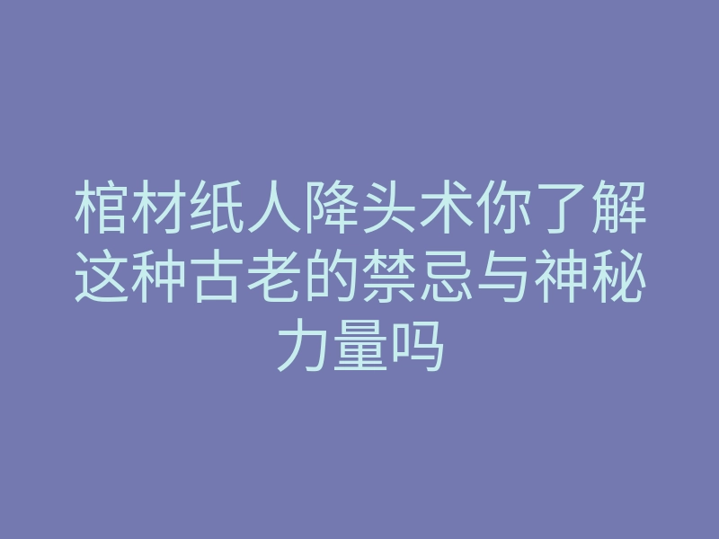 棺材纸人降头术你了解这种古老的禁忌与神秘力量吗