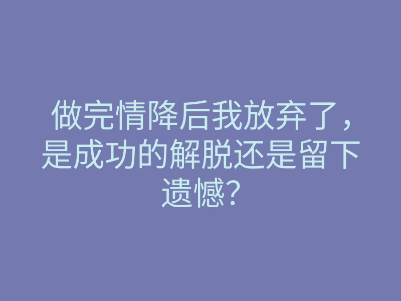 做完情降后我放弃了,是成功的解脱还是留下遗憾?