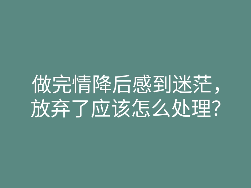 做完情降后感到迷茫,放弃了应该怎么处理?