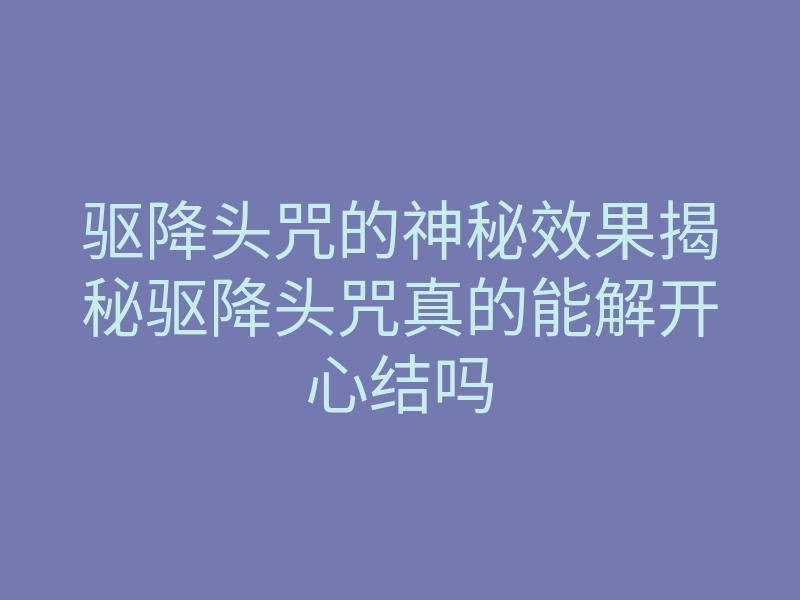 驱降头咒的神秘效果揭秘驱降头咒真的能解开心结吗