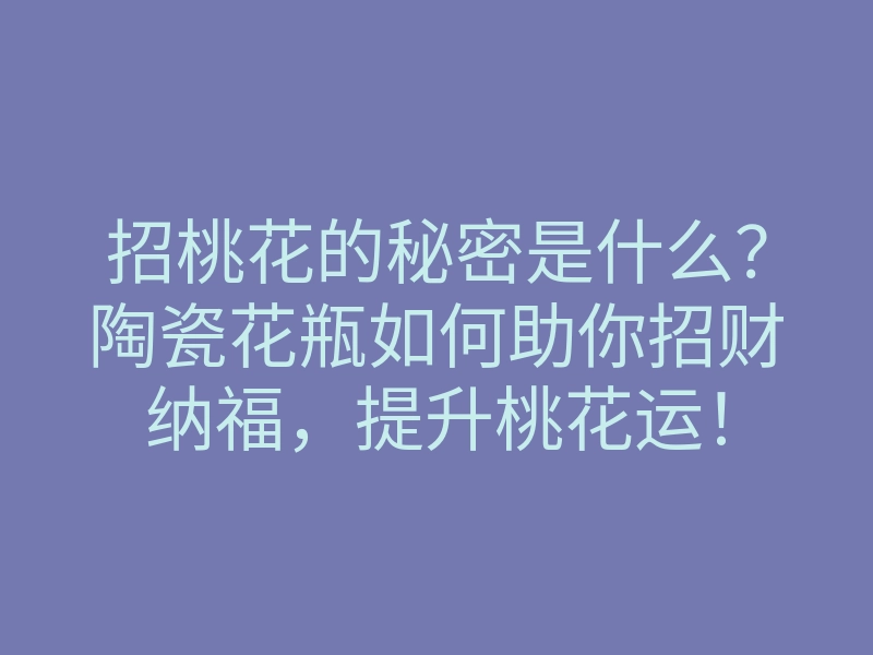 招桃花的秘密是什么?陶瓷花瓶如何助你招财纳福,提升桃花运!