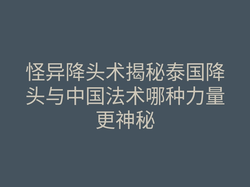怪异降头术揭秘泰国降头与中国法术哪种力量更神秘