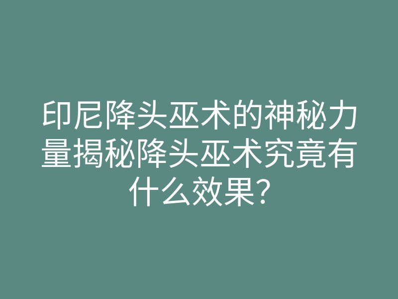 印尼降头巫术的神秘力量揭秘降头巫术究竟有什么效果?
