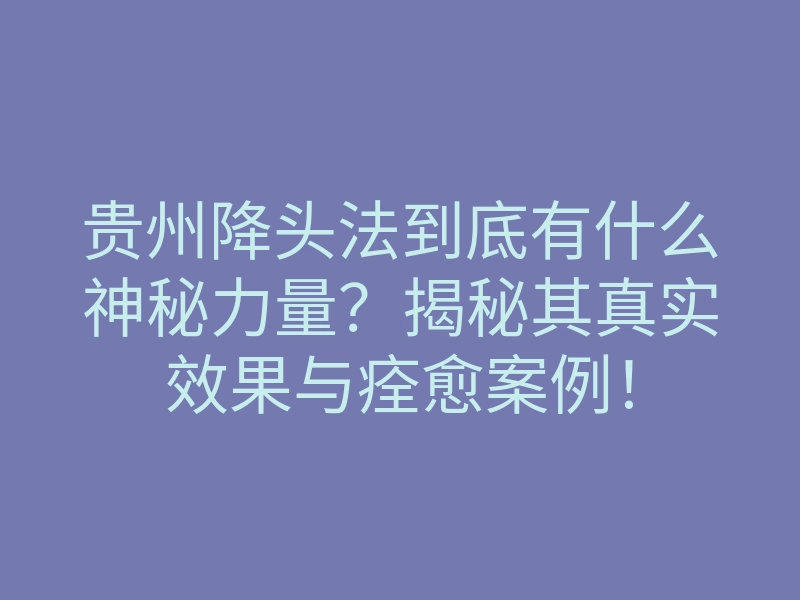 贵州降头法到底有什么神秘力量?揭秘其真实效果与痊愈案例!