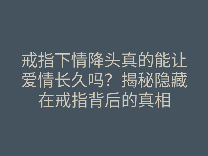 戒指下情降头真的能让爱情长久吗?揭秘隐藏在戒指背后的真相