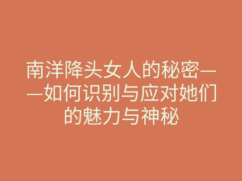南洋降头女人的秘密——如何识别与应对她们的魅力与神秘