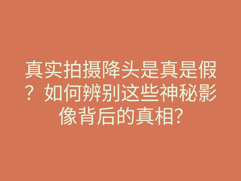 真实拍摄降头是真是假?如何辨别这些神秘影像背后的真相?