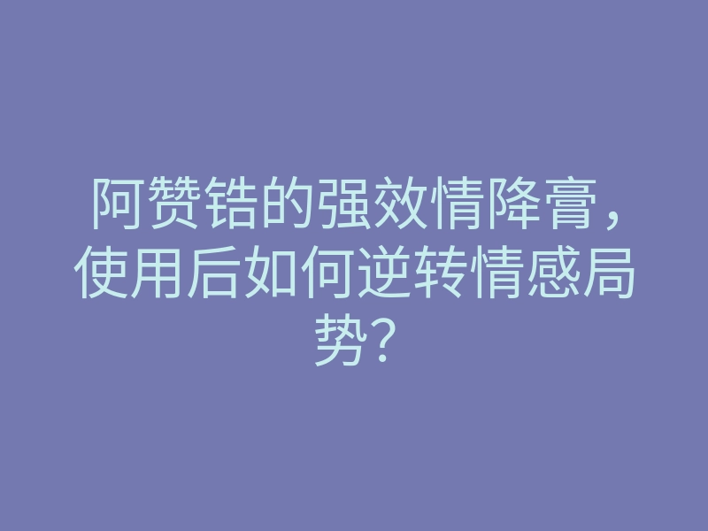 阿赞锆的强效情降膏，使用后如何逆转情感局势？