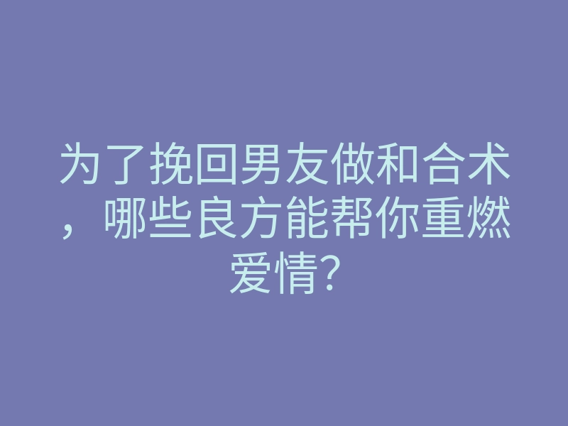 为了挽回男友做和合术,哪些良方能帮你重燃爱情?