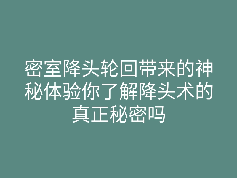 密室降头轮回带来的神秘体验你了解降头术的真正秘密吗