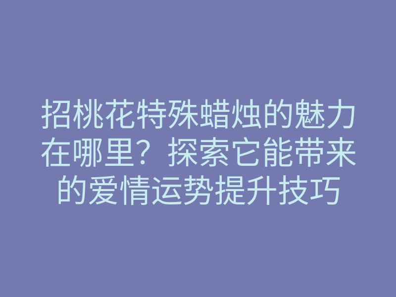 招桃花特殊蜡烛的魅力在哪里?探索它能带来的爱情运势提升技巧