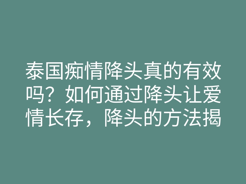 泰国痴情降头真的有效吗?如何通过降头让爱情长存,降头的方法揭秘
