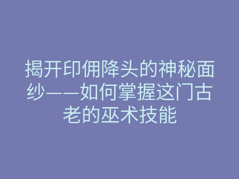 揭开印佣降头的神秘面纱——如何掌握这门古老的巫术技能