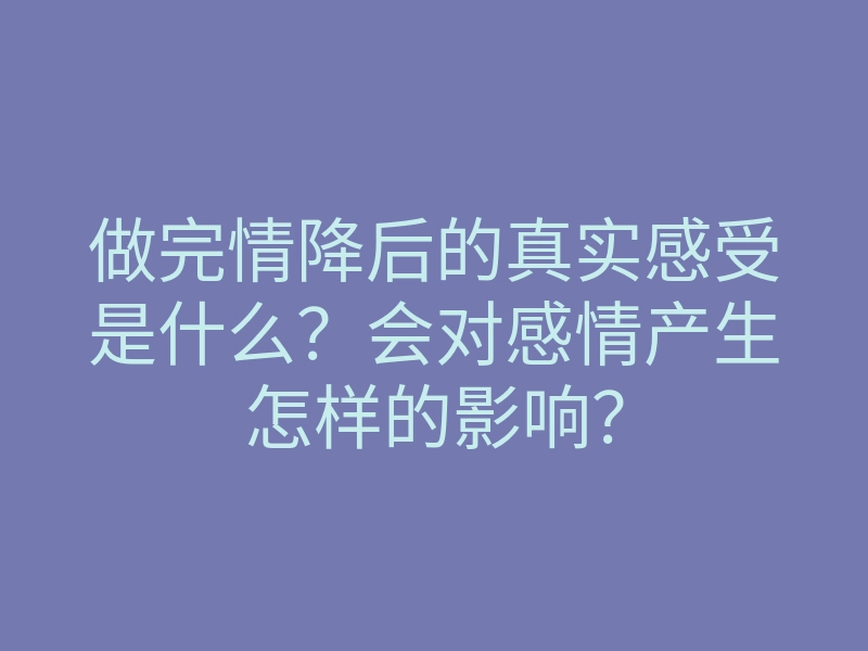 做完情降后的真实感受是什么?会对感情产生怎样的影响?