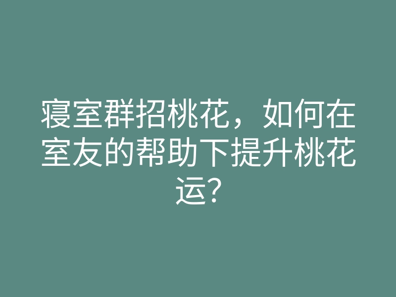寝室群招桃花,如何在室友的帮助下提升桃花运?
