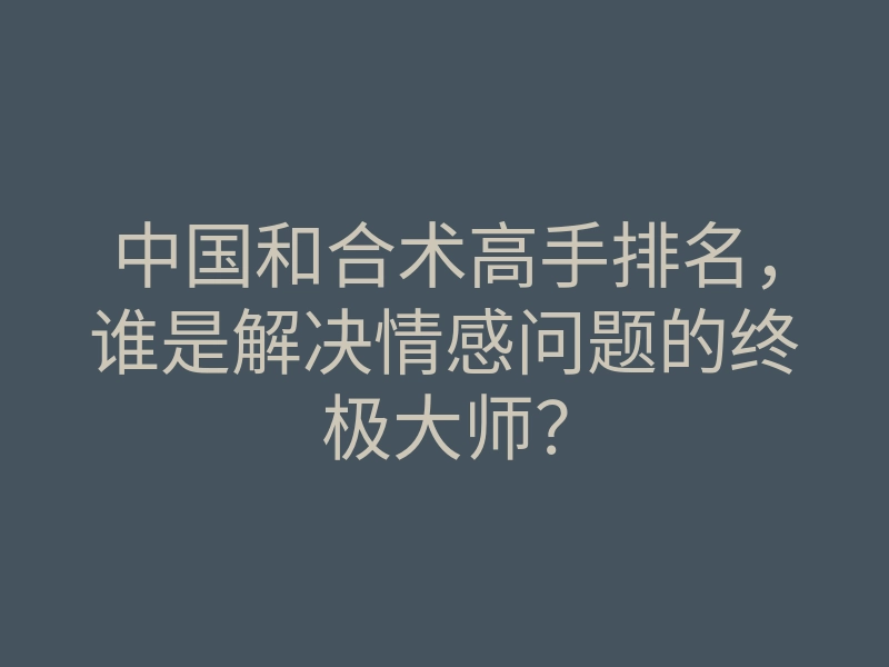 中国和合术高手排名,谁是解决情感问题的终极大师?