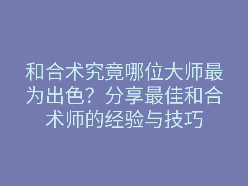 和合术究竟哪位大师最为出色?分享最佳和合术师的经验与技巧
