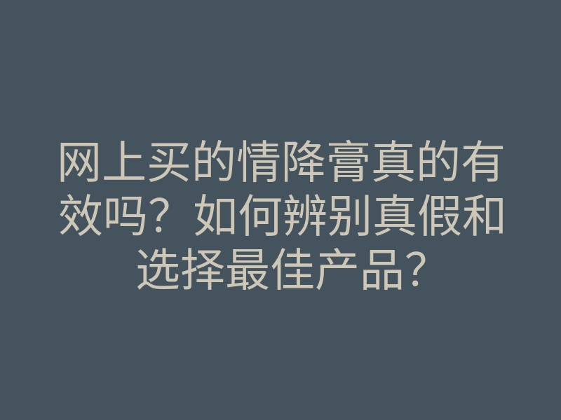 网上买的情降膏真的有效吗？如何辨别真假和选择最佳产品？