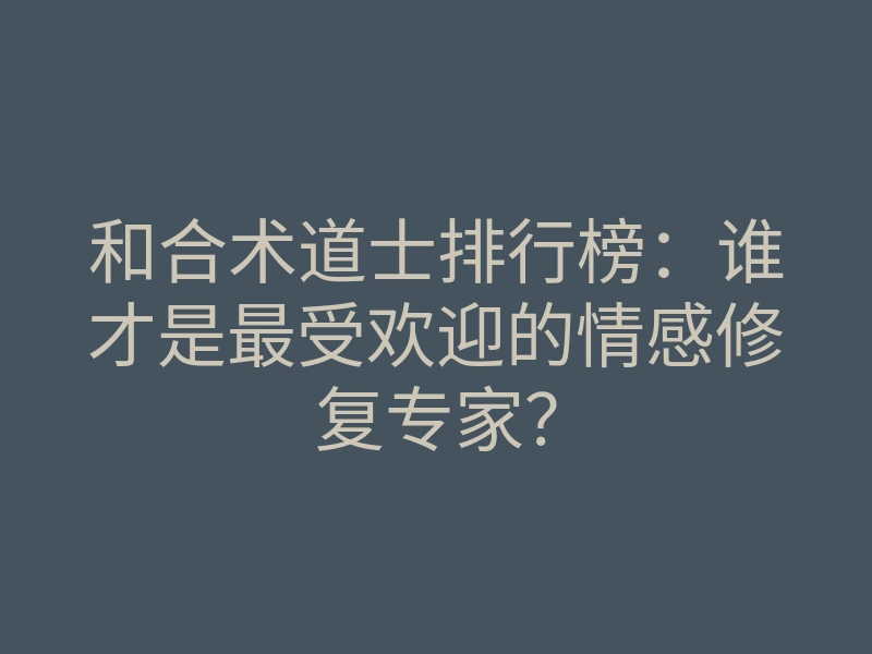 和合术道士排行榜:谁才是最受欢迎的情感修复专家?