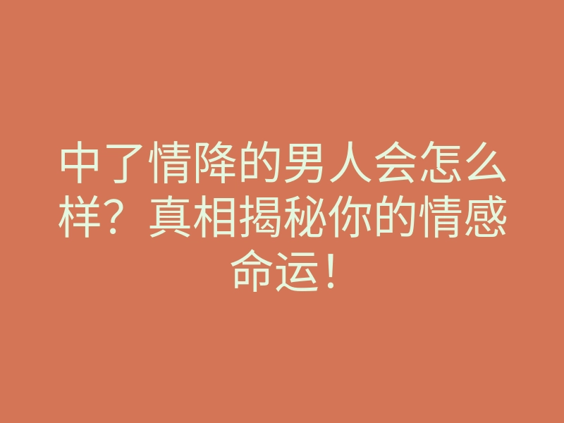 中了情降的男人会怎么样?真相揭秘你的情感命运!