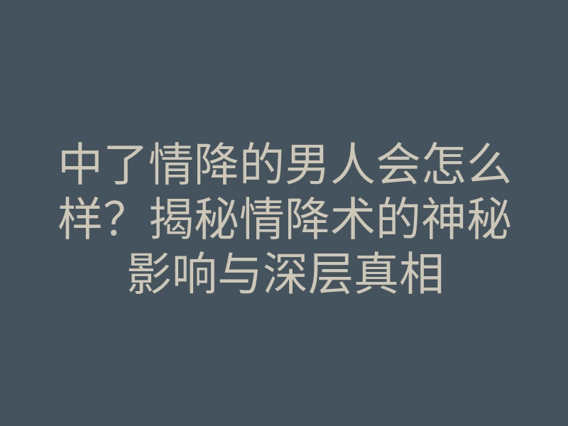 中了情降的男人会怎么样?揭秘情降术的神秘影响与深层真相