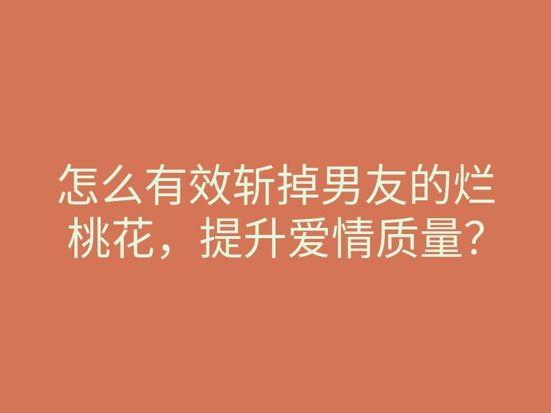 怎么有效斩掉男友的烂桃花,提升爱情质量?