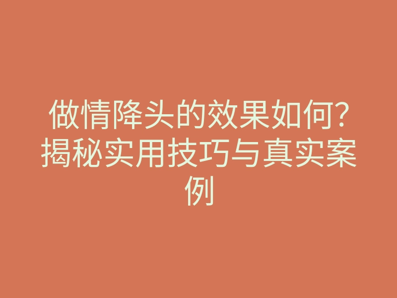 做情降头的效果如何？揭秘实用技巧与真实案例