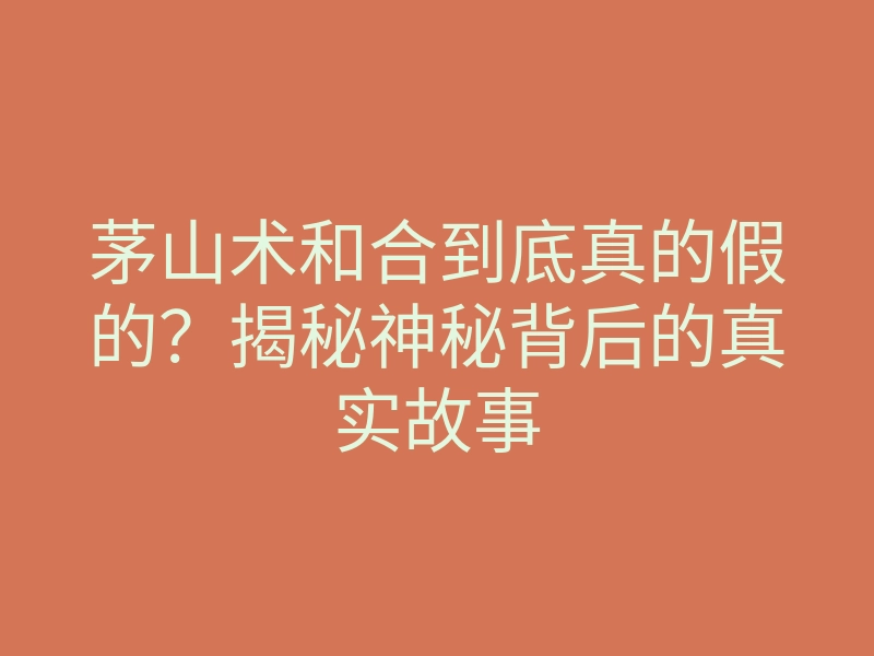 茅山术和合到底真的假的?揭秘神秘背后的真实故事