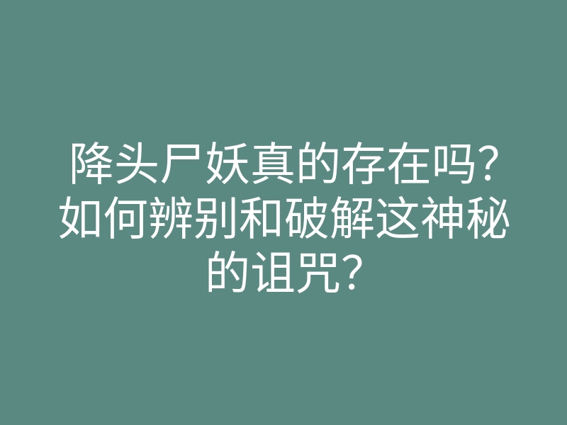 降头尸妖真的存在吗?如何辨别和破解这神秘的诅咒?