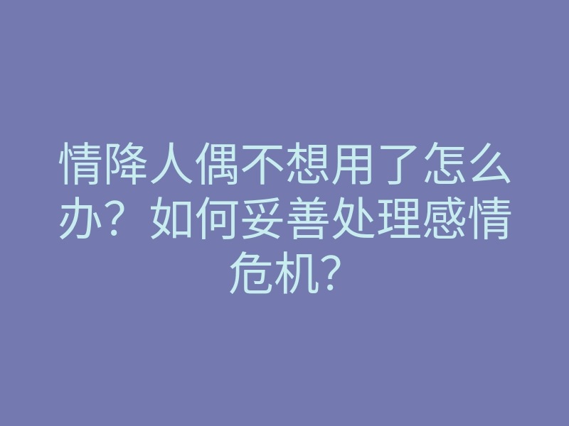 情降人偶不想用了怎么办?如何妥善处理感情危机?