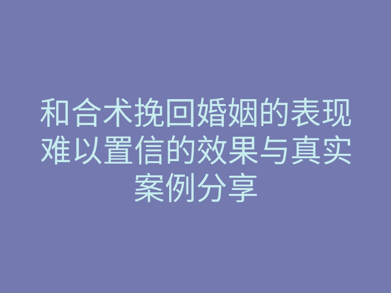 和合术挽回婚姻的表现难以置信的效果与真实案例分享