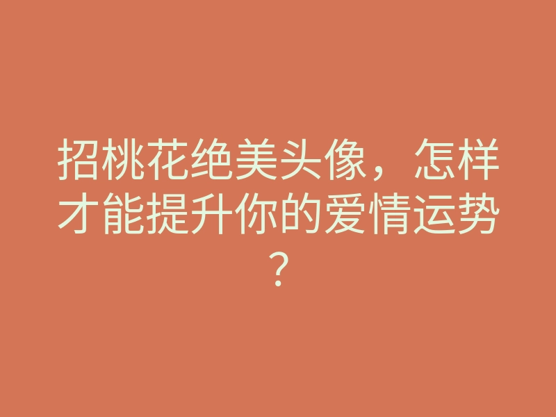 招桃花绝美头像,怎样才能提升你的爱情运势?
