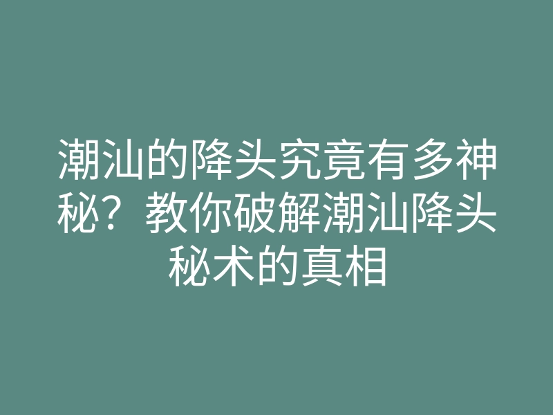 潮汕的降头究竟有多神秘？教你破解潮汕降头秘术的真相