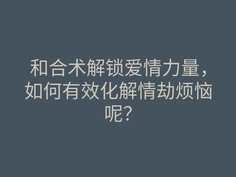 和合术解锁爱情力量,如何有效化解情劫烦恼呢?