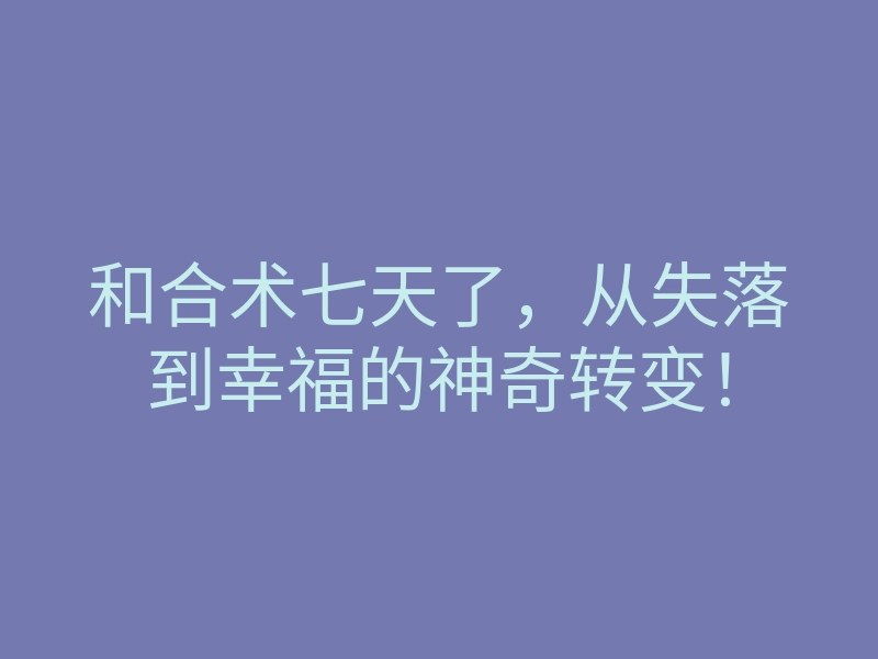 和合术七天了,从失落到幸福的神奇转变!