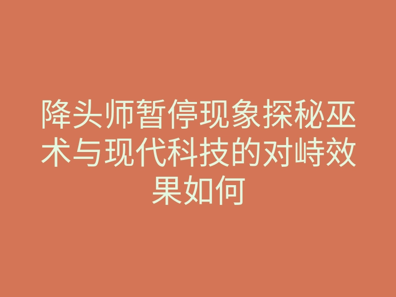 降头师暂停现象探秘巫术与现代科技的对峙效果如何