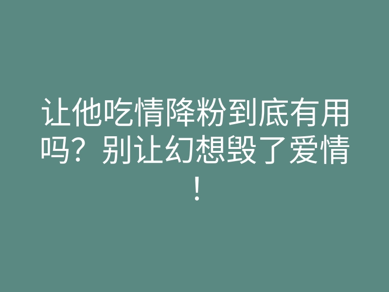 让他吃情降粉到底有用吗？别让幻想毁了爱情！