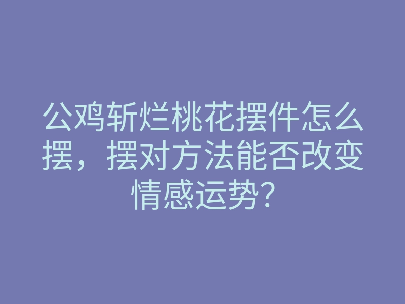 公鸡斩烂桃花摆件怎么摆,摆对方法能否改变情感运势?