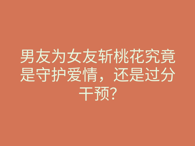 男友为女友斩桃花究竟是守护爱情,还是过分干预?