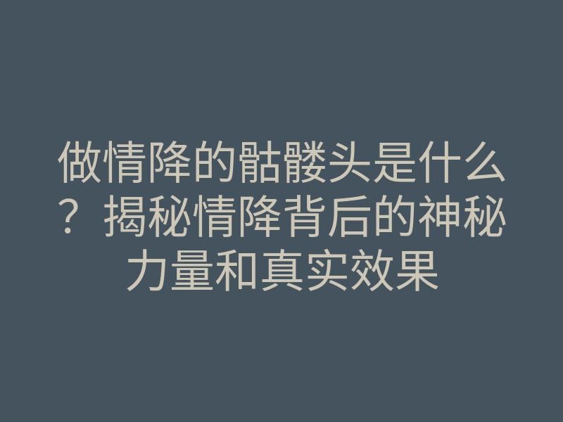 做情降的骷髅头是什么？揭秘情降背后的神秘力量和真实效果