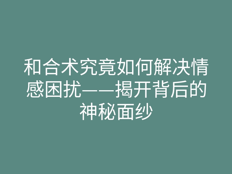 和合术究竟如何解决情感困扰——揭开背后的神秘面纱