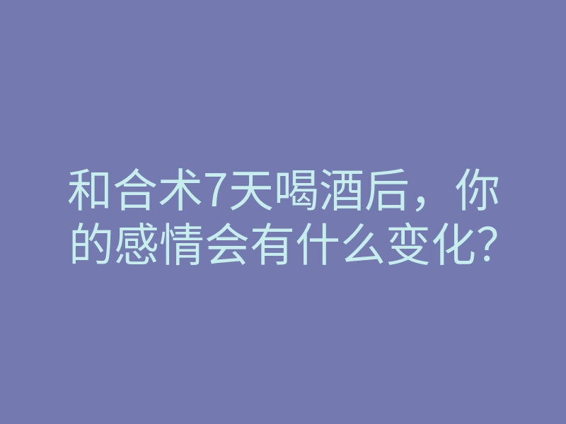 和合术7天喝酒后,你的感情会有什么变化?