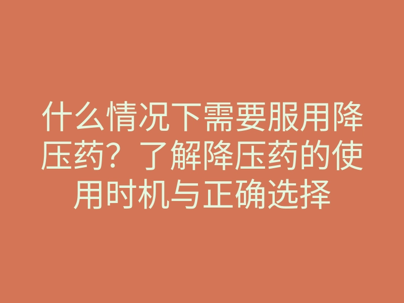 什么情况下需要服用降压药?了解降压药的使用时机与正确选择