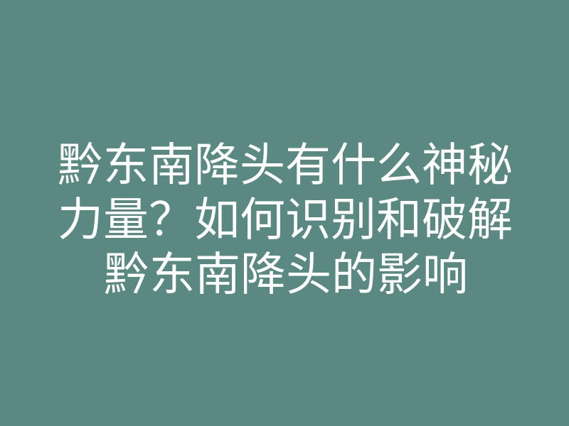 黔东南降头有什么神秘力量?如何识别和破解黔东南降头的影响