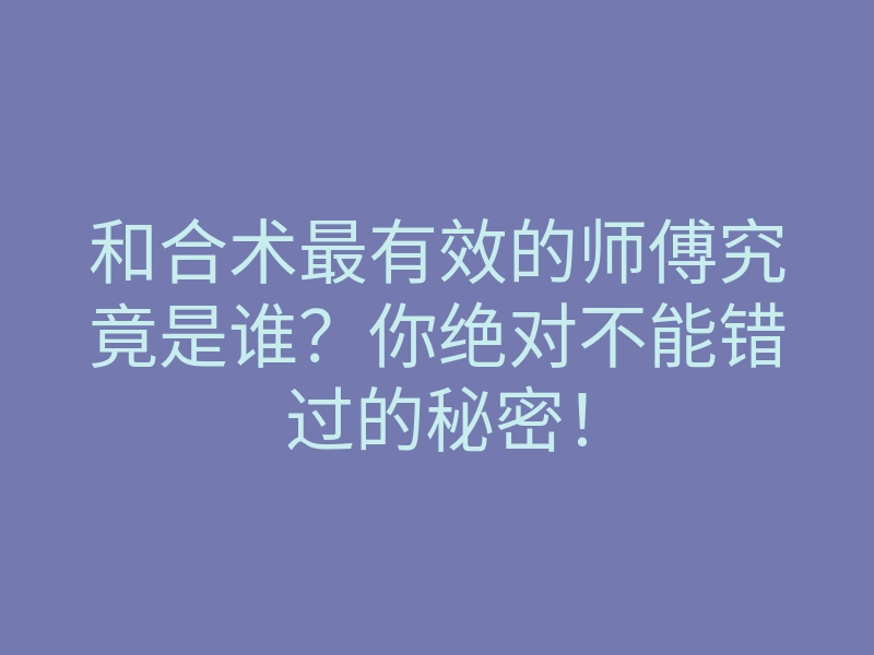 和合术最有效的师傅究竟是谁？你绝对不能错过的秘密！