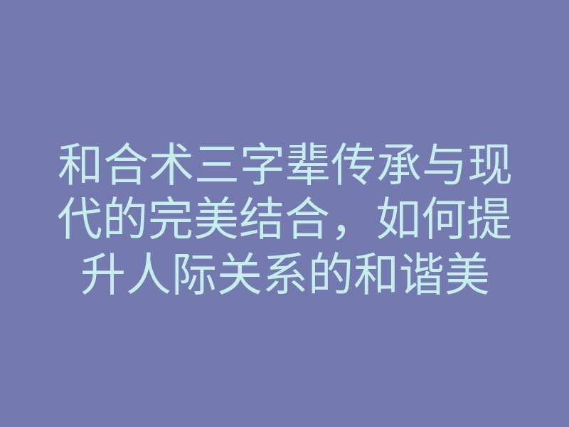 和合术三字辈传承与现代的完美结合,如何提升人际关系的和谐美