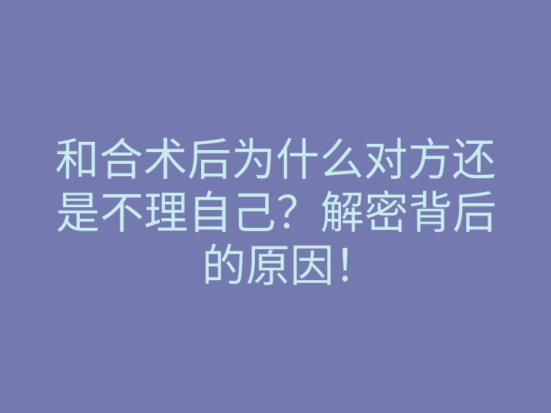 和合术后为什么对方还是不理自己?解密背后的原因!