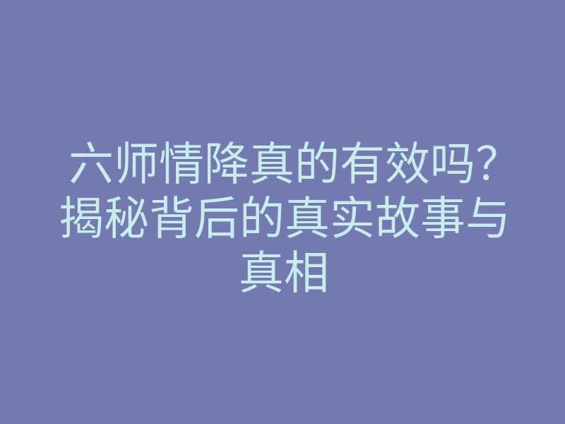 六师情降真的有效吗?揭秘背后的真实故事与真相