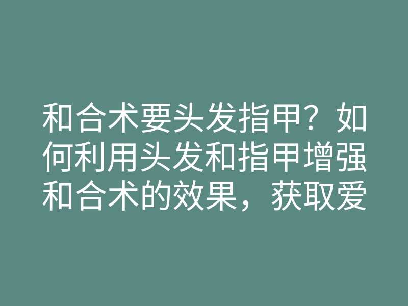 和合术要头发指甲?如何利用头发和指甲增强和合术的效果,获取爱与和谐