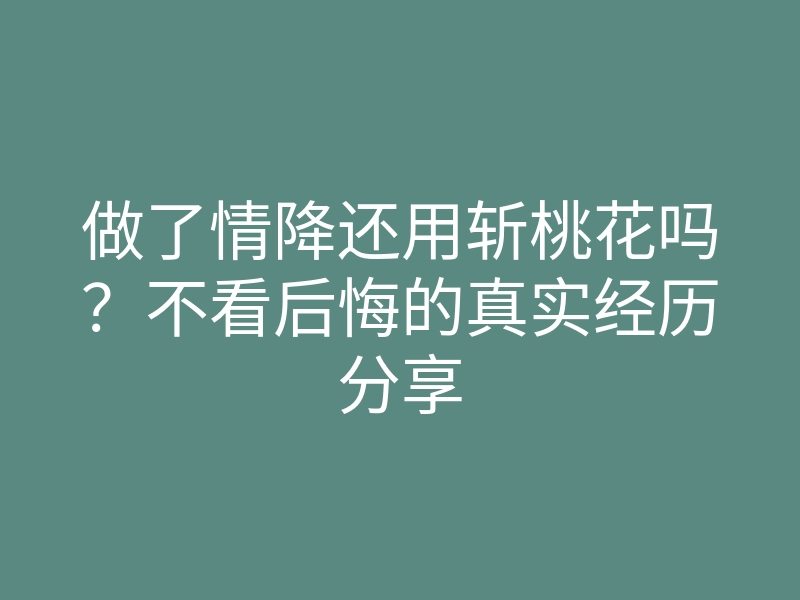 做了情降还用斩桃花吗？不看后悔的真实经历分享